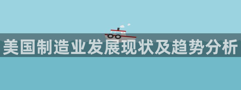彩神赢钱了吗知乎：美国制造业发展现状及趋势分析