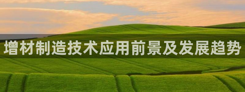 彩神趣购彩用户注册：增材制造技术应用前景及发展趋势
