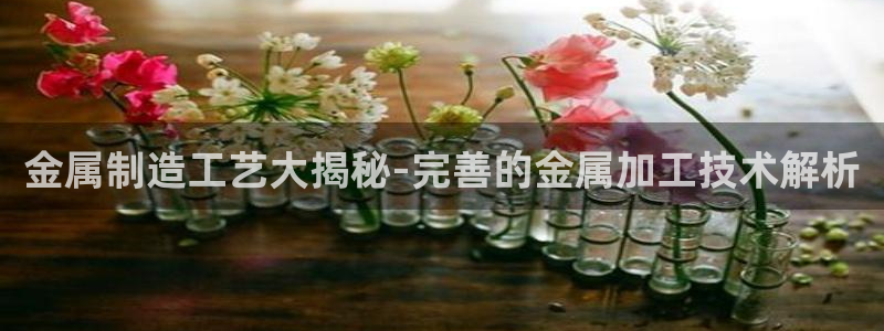 彩神iv争霸购彩大厅：金属制造工艺大揭秘-完善的金属加工技术解析