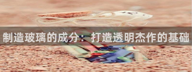 彩神购彩-购彩大厅入口娱乐首选：制造玻璃的成分：打造透明杰作的基础
