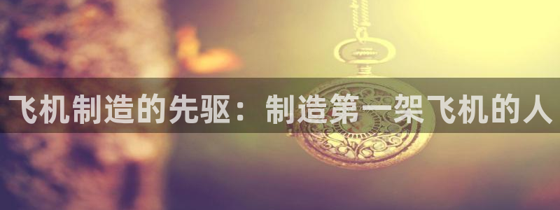 新版彩神v8登录：飞机制造的先驱：制造第一架飞机的人