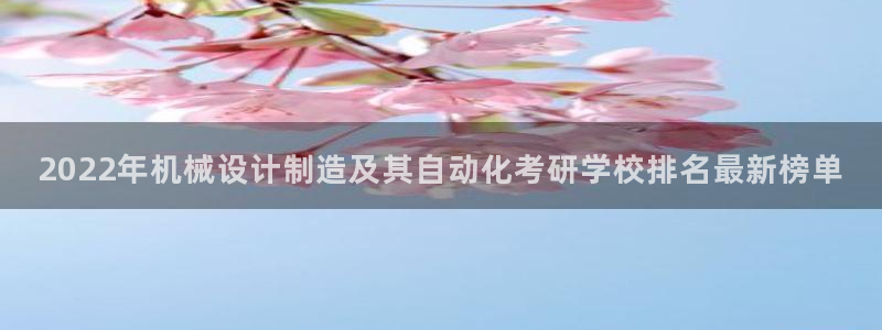 彩神官方登录：2022年机械设计制造及其自动化考研学校排名最新榜单