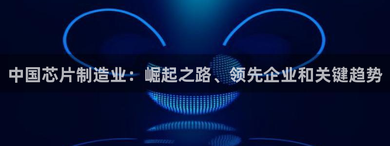彩神v8平台正规吗：中国芯片制造业：崛起之路、领先企业和关键趋势