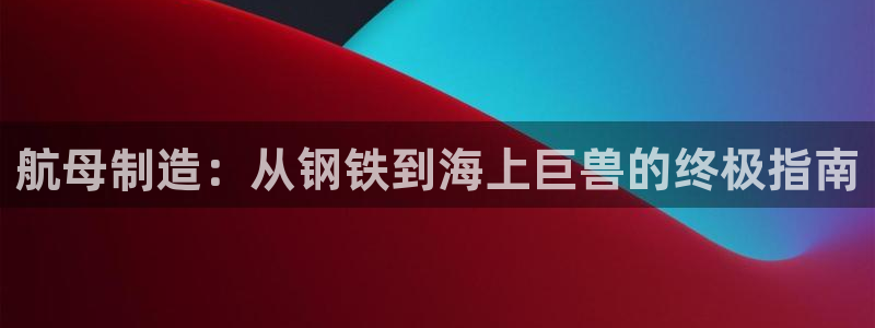 彩神vll首页：航母制造：从钢铁到海上巨兽的终极指南