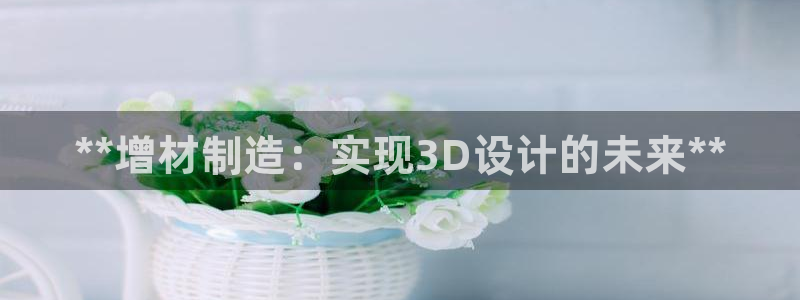 彩神网合法吗：**增材制造：实现3D设计的未来**