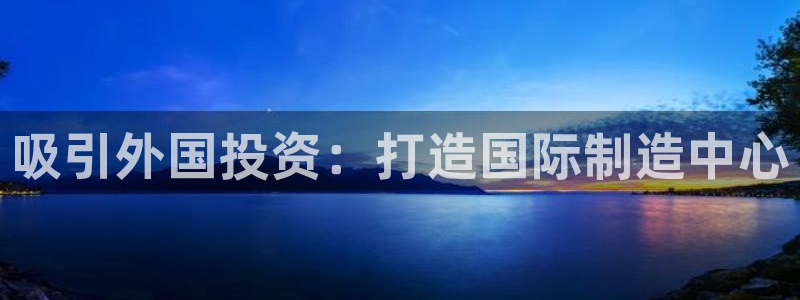 彩神vii手游下载：吸引外国投资：打造国际制造中心